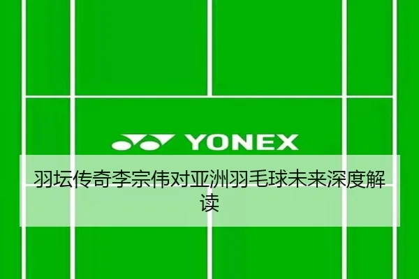 羽坛传奇李宗伟对亚洲羽毛球未来深度解读